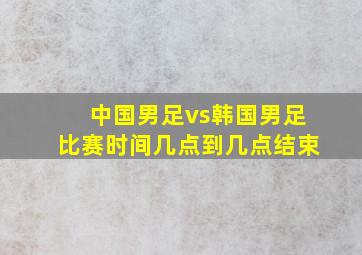 中国男足vs韩国男足比赛时间几点到几点结束