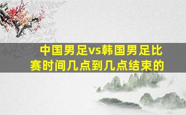 中国男足vs韩国男足比赛时间几点到几点结束的