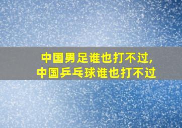 中国男足谁也打不过,中国乒乓球谁也打不过