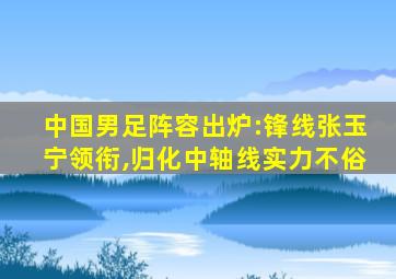 中国男足阵容出炉:锋线张玉宁领衔,归化中轴线实力不俗