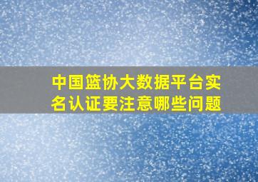 中国篮协大数据平台实名认证要注意哪些问题