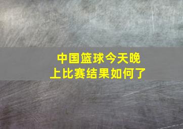 中国篮球今天晚上比赛结果如何了