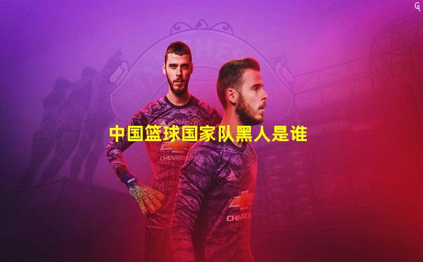 中国篮球国家队黑人是谁