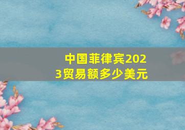 中国菲律宾2023贸易额多少美元