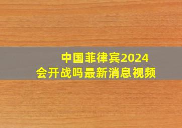 中国菲律宾2024会开战吗最新消息视频