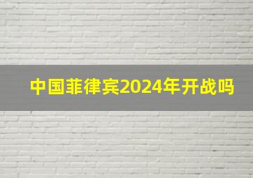 中国菲律宾2024年开战吗