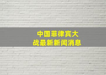 中国菲律宾大战最新新闻消息