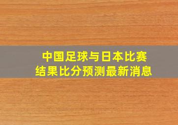 中国足球与日本比赛结果比分预测最新消息