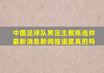 中国足球队男足主教练选帅最新消息新闻报道是真的吗