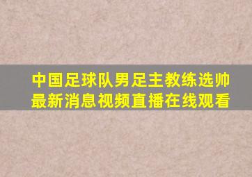 中国足球队男足主教练选帅最新消息视频直播在线观看