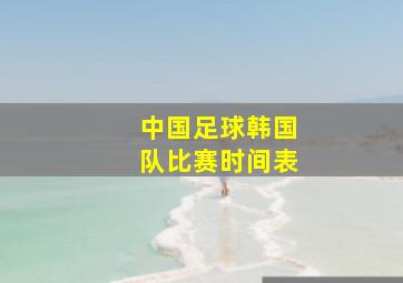 中国足球韩国队比赛时间表