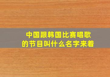 中国跟韩国比赛唱歌的节目叫什么名字来着