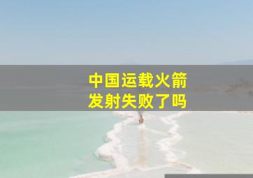 中国运载火箭发射失败了吗