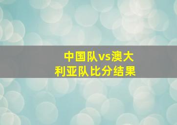 中国队vs澳大利亚队比分结果