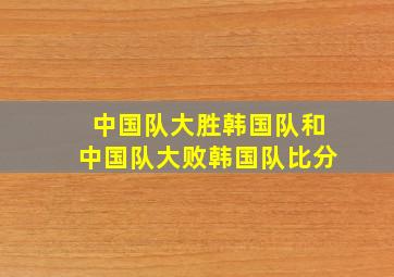 中国队大胜韩国队和中国队大败韩国队比分