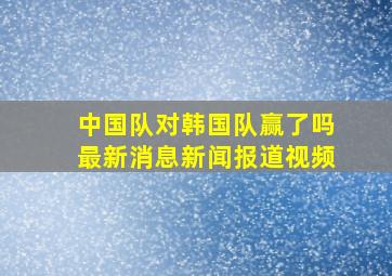 中国队对韩国队赢了吗最新消息新闻报道视频