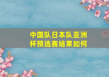 中国队日本队亚洲杯预选赛结果如何