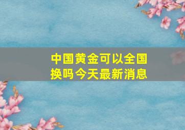 中国黄金可以全国换吗今天最新消息