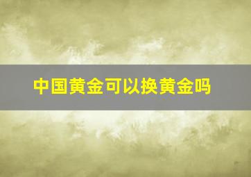 中国黄金可以换黄金吗