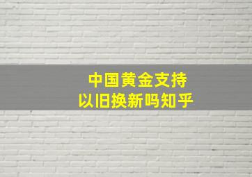 中国黄金支持以旧换新吗知乎