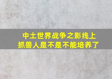 中土世界战争之影线上抓兽人是不是不能培养了