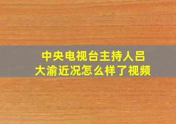 中央电视台主持人吕大渝近况怎么样了视频