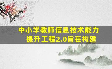 中小学教师信息技术能力提升工程2.0旨在构建