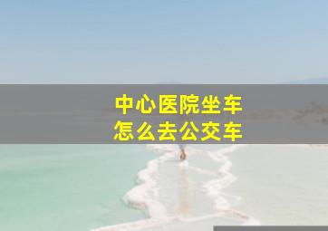 中心医院坐车怎么去公交车