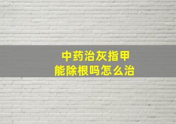 中药治灰指甲能除根吗怎么治