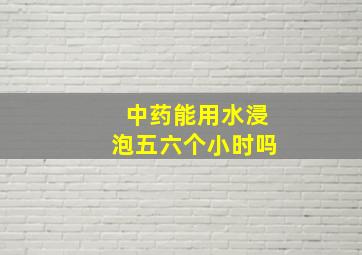 中药能用水浸泡五六个小时吗