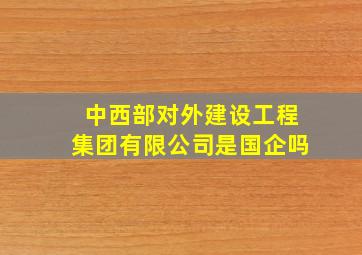 中西部对外建设工程集团有限公司是国企吗