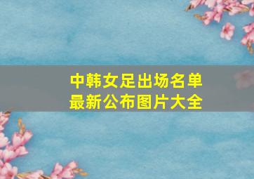 中韩女足出场名单最新公布图片大全