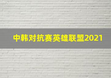 中韩对抗赛英雄联盟2021