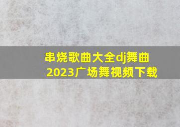 串烧歌曲大全dj舞曲2023广场舞视频下载