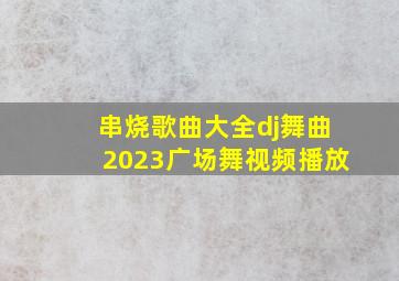 串烧歌曲大全dj舞曲2023广场舞视频播放