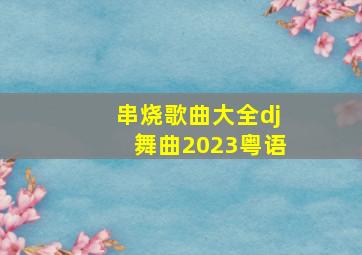 串烧歌曲大全dj舞曲2023粤语