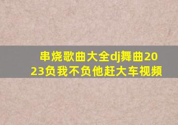 串烧歌曲大全dj舞曲2023负我不负他赶大车视频