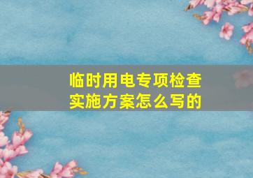 临时用电专项检查实施方案怎么写的