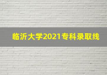 临沂大学2021专科录取线