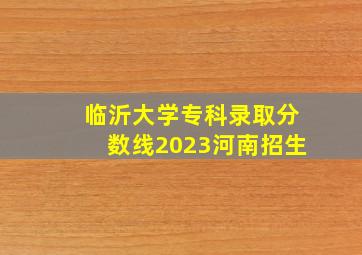 临沂大学专科录取分数线2023河南招生