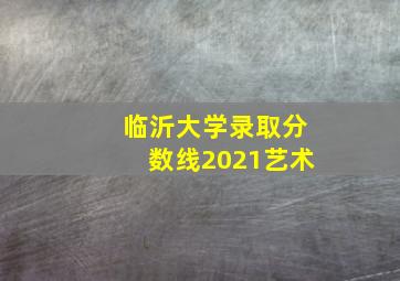 临沂大学录取分数线2021艺术