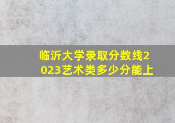 临沂大学录取分数线2023艺术类多少分能上