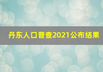 丹东人口普查2021公布结果