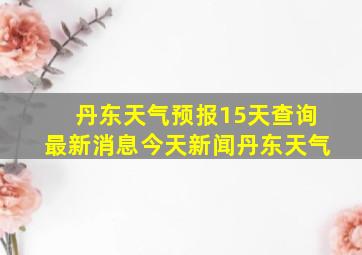 丹东天气预报15天查询最新消息今天新闻丹东天气