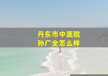 丹东市中医院孙广全怎么样