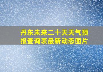 丹东未来二十天天气预报查询表最新动态图片