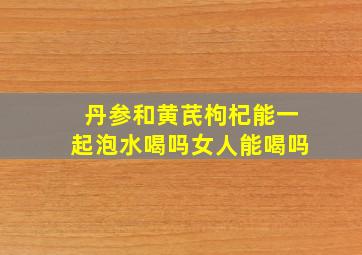 丹参和黄芪枸杞能一起泡水喝吗女人能喝吗