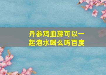 丹参鸡血藤可以一起泡水喝么吗百度