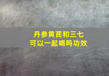 丹参黄芪和三七可以一起喝吗功效