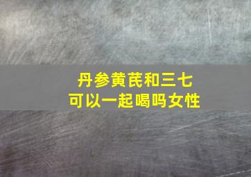 丹参黄芪和三七可以一起喝吗女性